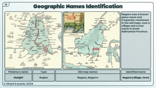 © Dhani Irwanto 2025
Geographic Names Identification
10
Ptolemy’s name Type
Nanigiri Region
Old map names
Negara, Nagarra
Identified name
Negara (village, river)
Negara was a known
place name and
frequently mentioned
in the old maps, now a
village and a river
name in South
Kalimantan Province.
M Bonne, 1771
PTOLEMY RECONSTRUCTED PRESENT
 