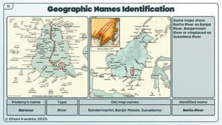 © Dhani Irwanto 2025
Geographic Names Identification
11
Ptolemy’s name Type
Baracus River
Old map names
Bandermachri, Banjar Massin, Sucadanna
Identified name
Barito River
Some maps show
Barito River as Banjar
River, Banjarmasin
River or misplaced as
Sukadana River.
Nicolaus Bellin, 1747
PTOLEMY RECONSTRUCTED PRESENT
 