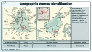 © Dhani Irwanto 2025
Geographic Names Identification
12
Ptolemy’s name Type
Nacaduma Place
Old map names
Mandoemai
Identified name
Mandomai
Mandoemai is
mentioned on the
1896 Dutch map.
Mandomai is now a
village in the region of
Kapuas Barat
Subdistrict, Kapuas
Regency, Central
Kalimantan Province.
PTOLEMY RECONSTRUCTED PRESENT
Topographisch Bureau Batavia, 1896
 