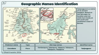 © Dhani Irwanto 2025
Geographic Names Identification
14
Ptolemy’s name Type
Corcobara Place
Old map names
Tamiampura, Taiampura, Taiapura, Taiaopura,
Taiaopuro, Tanjapura
Identified name
Tanjungpura
Tanjungpura is a name
of an ancient
kingdom. Based on
the old maps, its
location was not
static but mostly at
the south and
southwest coast of
Borneo.
Petrus Plancius, 1594
PTOLEMY RECONSTRUCTED PRESENT
 