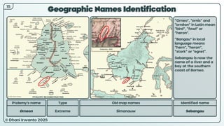 © Dhani Irwanto 2025
Geographic Names Identification
15
Ptolemy’s name Type
Orneon Extreme
Old map names
Simanauw
Identified name
Sebangau
“Orneo”, “ornis” and
“ornêon” in Latin mean
“bird”, “fowl” or
“heron”.
“Bangau” in local
language means
“hern”, “heron”,
“stork” or “egret”.
Sebangau is now the
name of a river and a
bay at the southern
coast of Borneo.
Pinkerton, 1818
PTOLEMY RECONSTRUCTED PRESENT
 