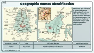 © Dhani Irwanto 2025
Geographic Names Identification
20
Ptolemy’s name Type
Malea Mountain
Old map names
Melahoei, Melawai, Melawi
Identified name
Melawi
Melawi is the name of
a regency in West
Kalimantan Province,
also the name of a
river, located and has
its headwaters on the
Schwaner-Muller, a
mountain range with
highest peaks in
Kalimantan.
EG Ravenstein, 1867
PTOLEMY RECONSTRUCTED PRESENT
 