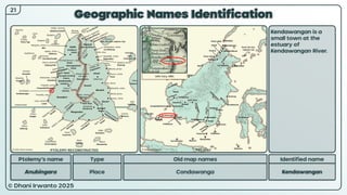 © Dhani Irwanto 2025
Geographic Names Identification
21
Ptolemy’s name Type
Anubingara Place
Old map names
Condawanga
Identified name
Kendawangan
Kendawangan is a
small town at the
estuary of
Kendawangan River.
John Cary, 1801
PTOLEMY RECONSTRUCTED PRESENT
 