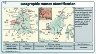 © Dhani Irwanto 2025
Geographic Names Identification
Ptolemy’s name Type
• Sindocanda
• Sandocandę
• Social body
• Region
Old map names
Succadano, Succaduno, Succudana, Succadana,
Socadana, Sucadana
Identified name
Sukadana
Sukadana is
frequently mentioned
in the old maps; it was
an ancient kingdom
with its products are
diamonds and iron.
Sukadana is now the
capital city of North
Kayong Regency,
West Kalimantan
Province.
Robert Morden, 1688
23
PTOLEMY RECONSTRUCTED PRESENT
 