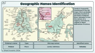 © Dhani Irwanto 2025
Geographic Names Identification
Ptolemy’s name Type
Poduce Place
Old map names
Landa, Salimbau
Identified name
Sekadau
Landa is frequently
mentioned in the old
maps; this is probably
Sekadau located at
the bank of Kapuas
River. Sekadau is now
the names of a
regency and also its
capital, in West
Kalimantan Province.
Ioachim Ottens, 1710
24
PTOLEMY RECONSTRUCTED PRESENT
 