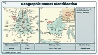 © Dhani Irwanto 2025
Geographic Names Identification
Ptolemy’s name Type
Anaris Cape
Old map names
Sisar, Soric, Siric
Identified name
Tanjung Sirik
Tanjung Sirik is a cape
located in Sarikei
Division, Sarawak
Tallis, 1851
25
PTOLEMY RECONSTRUCTED PRESENT
 
