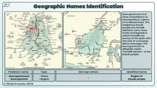 © Dhani Irwanto 2025
Geographic Names Identification
Ptolemy’s name Type
• Anurogrammum
• Anurogrammi
• Place
• Region
Old map names
–
Identified name
Region of
Dayak people
Anurogrammum is in
close resemblance to
Anurognathus, a genus
of small pterosaur. The
indigenous Dayak
people are hornbill
admirers, have many
myths and legends in
which hornbills are
envoys of the gods with
the task of conveying
divine messages. The
Anurogrammum is
allegedly meant
“hornbill admirer”, ie the
Dayak people.
27
PTOLEMY RECONSTRUCTED PRESENT
 
