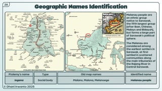 © Dhani Irwanto 2025
Geographic Names Identification
Ptolemy’s name Type
Iogana Social body
Old map names
Malano, Malona, Melanoege
Identified name
Melanau people
Melanau people are
an ethnic group
native to Sarawak,
the fifth largest group
(after Iban, Chinese,
Malays and Bidayuh),
but forms a large part
of Sarawak’s political
sphere.
The Melanau are
considered among
the earliest settlers in
Sarawak, at first
settled in scattered
communities along
the main tributaries of
the Rajang River in
Central Sarawak.
Christoph Homanno, 1730
28
PTOLEMY RECONSTRUCTED PRESENT
 