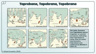 © Dhani Irwanto 2025
Taprobana, Tapobrana, Topobrana
2
Sri Lanka, Sumatra,
and Taprobana appear
together on several
occasions, indicating
that Taprobana is
other than Sri Lanka
and Sumatra.
Taprobana was
replaced by Borneo in
1564 CE.
 