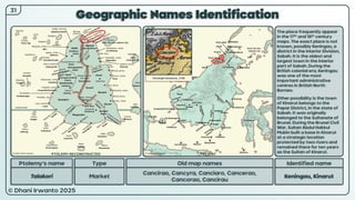 © Dhani Irwanto 2025
Geographic Names Identification
Ptolemy’s name Type
Talakori Market
Old map names
Cancirao, Cancyra, Canciaro, Cancerao,
Cancorao, Cancirau
Identified name
Keningau, Kinarut
The place frequently appear
in the 17th and 18th century
maps. The exact place is not
known, possibly Keningau, a
district in the Interior Division,
Sabah. It is the oldest and
largest town in the interior
part of Sabah. During the
British colonial era, Keningau
was one of the most
important administrative
centres in British North
Borneo.
Other possibility is the town
of Kinarut belongs to the
Papar District, in the state of
Sabah. It was originally
belonged to the Sultanate of
Brunei. During the Brunei Civil
War, Sultan Abdul Hakkul
Mubin built a base in Kinarut
at a strategic location
protected by two rivers and
remained there for ten years
as the Sultan of Kinarut.
Christoph Homanno, 1730
31
PTOLEMY RECONSTRUCTED PRESENT
 