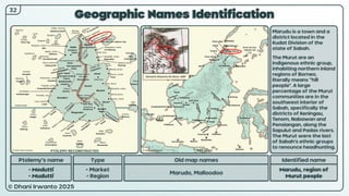 © Dhani Irwanto 2025
Geographic Names Identification
Ptolemy’s name Type
• Modutti
• Mudutti
• Market
• Region
Old map names
Marudo, Malloodoo
Identified name
Marudu, region of
Murut people
Marudu is a town and a
district located in the
Kudat Division of the
state of Sabah.
The Murut are an
indigenous ethnic group,
inhabiting northern inland
regions of Borneo,
literally means “hill
people”. A large
percentage of the Murut
communities are in the
southwest interior of
Sabah, specifically the
districts of Keningau,
Tenom, Nabawan and
Pensiangan, along the
Sapulut and Padas rivers.
The Murut were the last
of Sabah’s ethnic groups
to renounce headhunting.
Giovanni Giacomo De Rossi, 1687
32
PTOLEMY RECONSTRUCTED PRESENT
 
