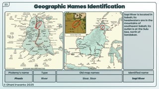 © Dhani Irwanto 2025
Geographic Names Identification
Ptolemy’s name Type
Phasis River
Old map names
Sisar, Sisor
Identified name
Sapi River
Sapi River is located in
Sabah; its
headwaters are in the
mountains of
southwest Sabah; its
outlet is at the Sulu
Sea, north of
Sandakan.
Herman Moll, 1726
33
PTOLEMY RECONSTRUCTED PRESENT
 