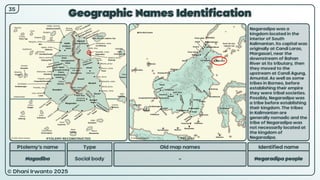 © Dhani Irwanto 2025
Geographic Names Identification
Ptolemy’s name Type
Nagadiba Social body
Old map names
–
Identified name
Negaradipa people
Negaradipa was a
kingdom located in the
interior of South
Kalimantan. Its capital was
originally at Candi Laras,
Margasari, near the
downstream of Bahan
River at its tributary, then
they moved to the
upstream at Candi Agung,
Amuntai. As well as some
tribes in Borneo, before
establishing their empire
they were tribal societies.
Possibly, Negaradipa was
a tribe before establishing
their kingdom. The tribes
in Kalimantan are
generally nomadic and the
tribe of Negaradipa was
not necessarily located at
the kingdom of
Negaradipa.
35
PTOLEMY RECONSTRUCTED PRESENT
 