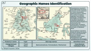 © Dhani Irwanto 2025
Geographic Names Identification
Ptolemy’s name Type
• Maagrammum
• Ganges
• Town
• River
Old map names
Bamcamanican, Pomanakam, Markaman
Identified name
• Muarakaman
• Mahakam River
Muarakaman, located in
East Kalimantan Province,
is known as the existence
of stone manuscripts
dated around 4th century
CE, written in Pallava
alphabet and Sanskrit
language, considered as
the oldest inscription
existing in Indonesia. A
Brahmin (Hindu) kingdom is
attested by the
manuscripts, located in
Muarakaman, precisely in
the bank of Mahakam
River.
Several places sacred to
Hindus lie along the banks
of rivers and named the
rivers as Ganges.
Mahakam River where
Muarakaman was
considered as the Ganges.
Joseph Hutchins Colton, 1855
36
PTOLEMY RECONSTRUCTED PRESENT
 