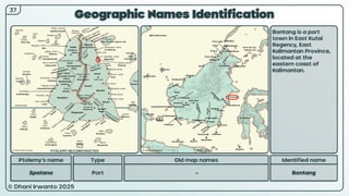 © Dhani Irwanto 2025
Geographic Names Identification
Ptolemy’s name Type
Spatana Port
Old map names
–
Identified name
Bontang
Bontang is a port
town in East Kutai
Regency, East
Kalimantan Province,
located at the
eastern coast of
Kalimantan.
37
PTOLEMY RECONSTRUCTED PRESENT
 