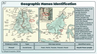 © Dhani Irwanto 2025
Geographic Names Identification
Ptolemy’s name Type
Procuri Social body
Old map names
Pasir, Pafsir, Passier, Passeir, Passir
Identified name
Dayak Paser people
The Dayak Paser is an
indigenous ethnic
group found in
southeastern
Kalimantan. Dayak
Paser people are
possibly have alliance
with the Dayak
Lawangan, a clump of
the Dayak Ot Danum.
They formed a
kingdom namely
Sadungaras (later
Pasir Sultanate) from
the 16th to the early
20th centuries. Paser is
now a regency in East
Kalimantan Province.
38
Joseph Hutchins Colton, 1855
PTOLEMY RECONSTRUCTED PRESENT
 