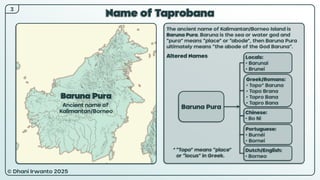 © Dhani Irwanto 2025
3
Name of Taprobana
The ancient name of Kalimantan/Borneo Island is
Baruna Pura. Baruna is the sea or water god and
“pura” means “place” or “abode”, then Baruna Pura
ultimately means “the abode of the God Baruna”.
Altered Names
Baruna Pura
Ancient name of
Kalimantan/Borneo
Locals:
• Barunai
• Brunei
Portuguese:
• Burnéi
• Bornei
Chinese:
• Bo Ni
Dutch/English:
• Borneo
Greek/Romans:
• Topo* Baruna
• Topo Brana
• Topro Bana
• Tapro Bana
* “Topo” means “place”
or “locus” in Greek.
Baruna Pura
 
