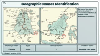 © Dhani Irwanto 2025
Geographic Names Identification
Ptolemy’s name Type
Cumara Island
Old map names
–
Identified name
Semaras, Laut Island
Semaras is a place
name located in
western coast of Laut
Island, South
Kalimantan Province.
39
PTOLEMY RECONSTRUCTED PRESENT
 