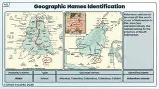 © Dhani Irwanto 2025
Geographic Names Identification
Ptolemy’s name Type
Alaba Island
Old map names
Alambai, Calamba, Calambua, Calaubua, Calabo
Identified name
Kalambau Islands
Kalambau are islands
located off the south
coast of Kalimantan in
the Java Sea.
Administratively, the
islands belong to the
province of South
Kalimantan.
40
Antonio Zatta, 1776
PTOLEMY RECONSTRUCTED PRESENT
 