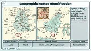 © Dhani Irwanto 2025
Geographic Names Identification
Ptolemy’s name Type
Arana Island
Old map names
Arents, Arentes, Arantel, Keramian
Identified name
Karamian Islands
Karamian is an atoll
island located off the
south coast of
Kalimantan in the
Java Sea.
Administratively, the
island belongs to the
province of East Java.
41
Antonio Zatta, 1776
PTOLEMY RECONSTRUCTED PRESENT
 