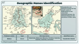 © Dhani Irwanto 2025
Geographic Names Identification
Ptolemy’s name Type
Balaca Island
Old map names
Balachaia, Balacuan, Blacana, Ciombra, Solambo,
Solonbo, Solombo, Somanbo
Identified name
Masalembo Islands
Masalembo are
islands located off the
south coast of
Kalimantan in the
Java Sea.
Administratively, the
islands belong to the
province of East Java.
42
Gerard Mercator, 1619
PTOLEMY RECONSTRUCTED PRESENT
 