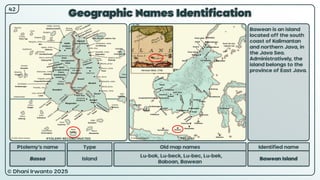 © Dhani Irwanto 2025
Geographic Names Identification
Ptolemy’s name Type
Bassa Island
Old map names
Lu-bok, Lu-beck, Lu-bec, Lu-bek,
Baboan, Bawean
Identified name
Bawean Island
Bawean is an island
located off the south
coast of Kalimantan
and northern Java, in
the Java Sea.
Administratively, the
island belongs to the
province of East Java.
42
Herman Moll, 1726
PTOLEMY RECONSTRUCTED PRESENT
 