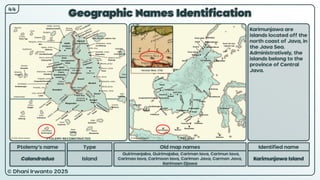 © Dhani Irwanto 2025
Geographic Names Identification
Ptolemy’s name Type
Calandradua Island
Old map names
Quirimanjaba, Quirimajaba, Cariman Iava, Carimun Iava,
Carimao Iava, Carimoon Iava, Carimon Java, Carmon Java,
Karimoen Djawa
Identified name
Karimunjawa Island
Karimunjawa are
islands located off the
north coast of Java, in
the Java Sea.
Administratively, the
islands belong to the
province of Central
Java.
44
Herman Moll, 1726
PTOLEMY RECONSTRUCTED PRESENT
 