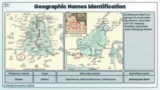 © Dhani Irwanto 2025
Geographic Names Identification
Ptolemy’s name Type
Erene Island
Old map names
Clemencia, Klein Enkhnysen, Enkhnysen
Identified name
Enkhnysen Reef
Enkhnysen Reef is a
group of coral reefs
located in Java Sea
off the Tanjung
Sambar peninsula
near Mangkup Island.
45
Antonio Zatta, 1776
PTOLEMY RECONSTRUCTED PRESENT
 