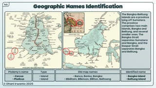 © Dhani Irwanto 2025
Geographic Names Identification
Ptolemy’s name Type
• Carcus
• Phelicus
• Island
• Island
Old map names
• Banca, Banka, Bangka
• Bibilitam, Billetoon, Billiton, Belitoeng
Identified name
• Bangka Island
• Belitung Island
The Bangka-Belitung
Islands are a province
lying off Sumatera.
The province
comprises two main
islands, Bangka and
Belitung, and several
smaller ones. The
Bangka Strait
separates Sumatera
and Bangka, and the
Gaspar Strait
separates Bangka
and Belitung.
46
Antonio Zatta, 1776
PTOLEMY RECONSTRUCTED PRESENT
 