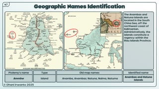 © Dhani Irwanto 2025
Geographic Names Identification
Ptolemy’s name Type
Ammine Island
Old map names
Anamba, Anambas; Natuna, Naima, Natuma
Identified name
Anambas and Natuna
Islands
The Anambas and
Natuna Islands are
located in the South
China Sea, off the
northwest coast of
Kalimantan.
Administratively, the
islands constitute a
regency within the
Riau Islands Province.
47
Antonio Zatta, 1776
PTOLEMY RECONSTRUCTED PRESENT
 