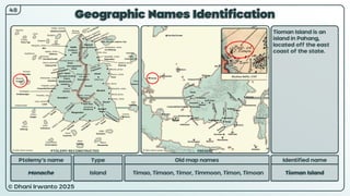 © Dhani Irwanto 2025
Geographic Names Identification
Ptolemy’s name Type
Monache Island
Old map names
Timao, Timaon, Timor, Timmoon, Timon, Timoan
Identified name
Tioman Island
Tioman Island is an
island in Pahang,
located off the east
coast of the state.
48
Nicolaus Bellin, 1747
PTOLEMY RECONSTRUCTED PRESENT
 