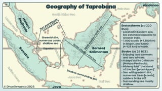© Dhani Irwanto 2025
4
Geography of Taprobana
Borneo/
Kalimantan
Sulawesi
Java
Mindanao
© Dhani Irwanto 2025
Equator
Eratosthenes (ca 220
BCE):
• Located in Eastern sea,
lies extended opposite to
Greater India.
• 7,000 stadia (≈ 1,300 km)
in length, and 5,000
(≈ 925 km) in width.
Strabo (ca 25 BCE):
• Enjoying two summers
and two winters.
• 4 days’ sail to Coliacum
(Malaya Peninsula).
• Midway laid “the island
of the Sun [worshipper]”.
• Sea with greenish tint,
numerous trees [corals],
rudders broke off.
• Surrounding sea mostly
shallow.
Greenish tint,
numerous corals,
shallow sea
 