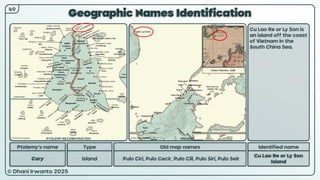 © Dhani Irwanto 2025
Geographic Names Identification
Ptolemy’s name Type
Cory Island
Old map names
Pulo Ciri, Pulo Cecir, Pulo Cili, Pulo Siri, Pulo Seir
Identified name
Cu Lao Re or Ly Son
Island
Cu Lao Re or Ly Son is
an island off the coast
of Vietnam in the
South China Sea.
49
Robert Morden, 1688
PTOLEMY RECONSTRUCTED PRESENT
 