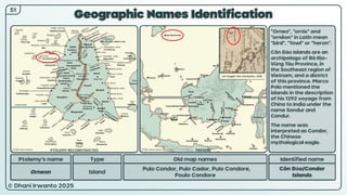 © Dhani Irwanto 2025
Geographic Names Identification
Ptolemy’s name Type
Orneon Island
Old map names
Pulo Condor, Pulo Cador, Pulo Condore,
Poulo Condore
Identified name
Côn Đảo/Condor
Islands
“Orneo”, “ornis” and
“ornêon” in Latin mean
“bird”, “fowl” or “heron”.
Côn Đảo Islands are an
archipelago of Bà Rịa–
Vũng Tàu Province, in
the Southeast region of
Vietnam, and a district
of this province. Marco
Polo mentioned the
islands in the description
of his 1292 voyage from
China to India under the
name Sondur and
Condur.
The name was
interpreted as Condor,
the Chinese
mythological eagle.
51
Jan Huygen Van Linschoten, 1596
PTOLEMY RECONSTRUCTED PRESENT
 