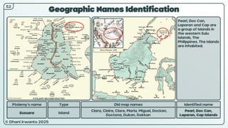 © Dhani Irwanto 2025
Geographic Names Identification
Ptolemy’s name Type
Susuara Island
Old map names
Clara, Claire, Clare, Maria, Miguel, Dockan,
Doctona, Dukan, Dokkan
Identified name
Pearl, Doc Can,
Laparan, Cap Islands
Pearl, Doc Can,
Laparan and Cap are
a group of islands in
the western Sulu
Islands, The
Philippines. The islands
are inhabited.
52
Petrus Plancius, 1594
PTOLEMY RECONSTRUCTED PRESENT
 