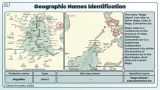 © Dhani Irwanto 2025
Geographic Names Identification
Ptolemy’s name Type
Nagadiba Island
Old map names
–
Identified name
“Naga Islands”,
Cebu/Camarine Sur
The name “Naga
Island” can refer to
either Naga, Cebu or
Naga, Camarines Sur.
Naga, Cebu is a
coastal city in the
province of Cebu,
while Naga,
Camarines Sur is a
landlocked
independent
component city within
the province of
Camarines Sur in the
Bicol Region. Both
cities are named
Naga.
53
PTOLEMY RECONSTRUCTED PRESENT
 