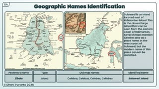 © Dhani Irwanto 2025
Geographic Names Identification
Ptolemy’s name Type
Zibala Island
Old map names
Celebra, Celebus, Celebes, Cellebes
Identified name
Sulawesi Island
Sulawesi is an Island
located east of
Kalimantan Island. This
is the closest large
island that can be
seen from the eastern
coast of Kalimantan.
Several maps mention
Celebes also as a
place name at the
west coast of
Sulawesi, but the
modern name of this
place can not be
identified.
54
Abraham Ortelius, 1572
PTOLEMY RECONSTRUCTED PRESENT
 