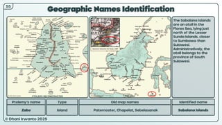© Dhani Irwanto 2025
Geographic Names Identification
Ptolemy’s name Type
Zaba Island
Old map names
Paternoster, Chapelat, Sebelasanak
Identified name
Sabalana Islands
The Sabalana Islands
are an atoll in the
Flores Sea, lying just
north of the Lesser
Sunda Islands, closer
to Sumbawa than
Sulawesi.
Administratively, the
atoll belongs to the
province of South
Sulawesi.
55
Giovanni Giacomo De Rossi, 1687
PTOLEMY RECONSTRUCTED PRESENT
 