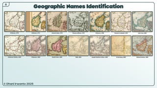 © Dhani Irwanto 2025
Geographic Names Identification
8
M Bonne, 1770
Ambrosse Tardieu, 1810
M Bonne, 1771
Pinkerton, 1818
Antonio Zatta, 1776
David H Burr, 1835
Thomas Jefferys, 1778
Tallis, 1851
M Bonne, 1780
Joseph Hutchins Colton, 1855
Clement Cruttwell, 1799
JH de Bussy, 1893
John Cary, 1801
Richard Andree, 1895
 
