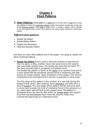 18
Chapter 2
Chart Patterns
2. Chart Patterns:A Price pattern is a pattern that is formed within a chart when prices
are graphed. In stock and commodity markets trading, chart pattern studies play a large role
during technical analysis. When data is plotted there is usually a pattern which naturally
occurs and repeats over a period. Chart patterns are used as either reversal or continuation
signals.
Different chart patterns:
 Double Top Pattern
 Double Bottom Pattern
 Support and Resistance
 Head and Shoulder Pattern
And there are many other patterns but in this project I am going to explain the
above mentioned patterns.
 Double Top Pattern:A term used in technical analysis to describe the
rise of a stock, a drop, another rise to the same level as the original
rise, and finally another drop. The double top looks like the letter "M".
The twice touched high is considered a resistance level.
The double-top pattern is found at the peaks of an upward trend and is
a clear signal that the preceding upward trend is weakening and that
buyers are losing interest. Upon completion of this pattern, the trend is
considered to be reversed and the security is expected to move lower.
The first stage of this pattern is the creation of a new high during the
upward trend, which, after peaking, faces resistance and sells off to a
level of support. The next stage of this pattern will see the price start
to move back towards the level of resistance found in the previous run-
up, which again sells off back to the support level. The pattern is
completed when the security falls below (or breaks down) the support
level that had backstopped each move the security made, thus
marking the beginnings of a downward trend.
 