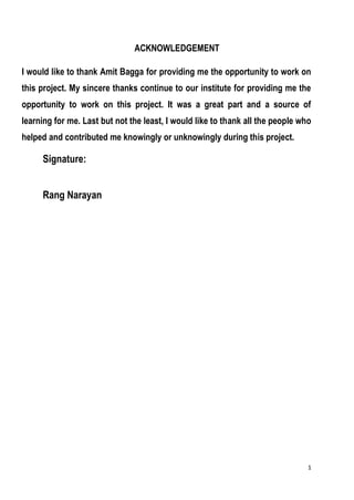 1
ACKNOWLEDGEMENT
I would like to thank Amit Bagga for providing me the opportunity to work on
this project. My sincere thanks continue to our institute for providing me the
opportunity to work on this project. It was a great part and a source of
learning for me. Last but not the least, I would like to thank all the people who
helped and contributed me knowingly or unknowingly during this project.
Signature:
Rang Narayan
 