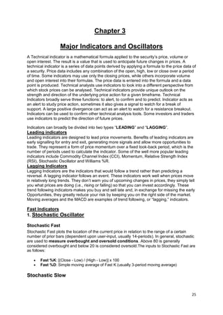 25
Chapter 3
Major Indicators and Oscillators
A Technical indicator is a mathematical formula applied to the security’s price, volume or
open interest. The result is a value that is used to anticipate future changes in prices. A
technical indicator is a series of data points derived by applying a formula to the price data of
a security. Price data includes any combination of the open, high, low or close over a period
of time. Some indicators may use only the closing prices, while others incorporate volume
and open interest into their formulas. The price data is entered into the formula and a data
point is produced. Technical analysts use indicators to look into a different perspective from
which stock prices can be analysed. Technical indicators provide unique outlook on the
strength and direction of the underlying price action for a given timeframe. Technical
Indicators broadly serve three functions: to alert, to confirm and to predict. Indicator acts as
an alert to study price action, sometimes it also gives a signal to watch for a break of
support. A large positive divergence can act as an alert to watch for a resistance breakout.
Indicators can be used to confirm other technical analysis tools. Some investors and traders
use indicators to predict the direction of future prices.
Indicators can broadly be divided into two types “LEADING” and “LAGGING”.
Leading indicators
Leading indicators are designed to lead price movements. Benefits of leading indicators are
early signalling for entry and exit, generating more signals and allow more opportunities to
trade. They represent a form of price momentum over a fixed look-back period, which is the
number of periods used to calculate the indicator. Some of the well more popular leading
indicators include Commodity Channel Index (CCI), Momentum, Relative Strength Index
(RSI), Stochastic Oscillator and Williams %R.
Lagging Indicators
Lagging Indicators are the indicators that would follow a trend rather than predicting a
reversal. A lagging indicator follows an event. These indicators work well when prices move
in relatively long trends. They don’t warn you of upcoming changes in prices, they simply tell
you what prices are doing (i.e., rising or falling) so that you can invest accordingly. These
trend following indicators makes you buy and sell late and, in exchange for missing the early
Opportunities, they greatly reduce your risk by keeping you on the right side of the market.
Moving averages and the MACD are examples of trend following, or “lagging,” indicators.
Fast Indicators
1. Stochastic Oscillator
Stochastic Fast
Stochastic Fast plots the location of the current price in relation to the range of a certain
number of prior bars (dependent upon user-input, usually 14-periods). In general, stochastic
are used to measure overbought and oversold conditions. Above 80 is generally
considered overbought and below 20 is considered oversold.The inputs to Stochastic Fast are
as follows:
 Fast %K: [(Close - Low) / (High - Low)] x 100
 Fast %D: Simple moving average of Fast K (usually 3-period moving average)
Stochastic Slow
 