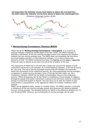 27
• Go long when the indicator moves from below to above the oversold line.
• Go short when the indicator moves from above to below the overbought line.
3. Moving Average Convergence / Diversion (MACD)
MACD stands for Moving Average Convergence / Divergence. It is a technical
analysis indicator created by Gerald Appel in the late 1970s. The MACD indicator is
basically a refinement of the two moving averages system and measures the distance
between the two moving average lines. The MACD does not completely fall into either
the trend-leading indicator or trend following indicator; it is in fact a hybrid with
elements of both. The MACD comprises two lines, the fast line and the slow or signal line.
These are easy to identify as the slow line will be the smoother of the two.
The importance of MACD lies in the fact that it takes into account the aspects of both
momentum and trend in one indicator. As a trend-following indicator, it will not be wrong
for very long. The use of moving averages ensures that the indicator will eventually
follow the movements of the underlying security. By using exponential moving averages,
as opposed to simple moving averages, some of the lag has been taken out. As a
momentum indicator, MACD has the ability to foreshadow moves in the underlying
security. MACD divergences can be key factors in predicting a trend change. A negative
divergence signals that bullish momentum is going to end and there could be a potential
change in trend from bullish to bearish. This can serve as an alert for traders to take
some profits in long positions, or for aggressive traders to consider initiating a short
position.
MACD can be applied to daily, weekly or monthly charts. The MACD indicator is basically
a refinement of the two moving averages system and measures the distance between
the two moving average. The standard setting for MACD is the difference between the 12
and 26-period EMA. However, any combination of moving averages can be used.
 