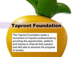 Taproot Foundation The Taproot Foundation leads a movement of inspired professionals by providing the opportunities, platform and license to channel their passion and skill sets to advance the progress of society. 