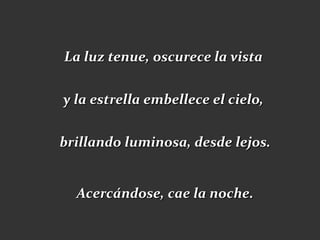 La luz tenue, oscurece la vista

y la estrella embellece el cielo,

brillando luminosa, desde lejos.


  Acercándose, cae la noche.
 