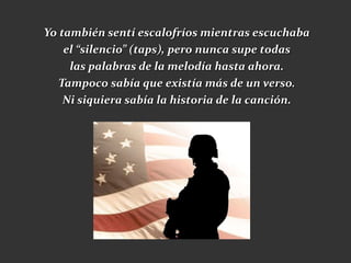 Yo también sentí escalofríos mientras escuchaba
    el “silencio” (taps), pero nunca supe todas
     las palabras de la melodía hasta ahora.
   Tampoco sabía que existía más de un verso.
    Ni siquiera sabía la historia de la canción.
 