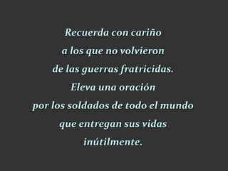 Recuerda con cariño
      a los que no volvieron
    de las guerras fratricidas.
        Eleva una oración
por los soldados de todo el mundo
     que entregan sus vidas
          inútilmente.
 