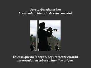 Pero… ¿Ustedes saben
   la verdadera historia de esta canción?




En caso que no la sepan, seguramente estarán
   interesados en saber su humilde origen.
 