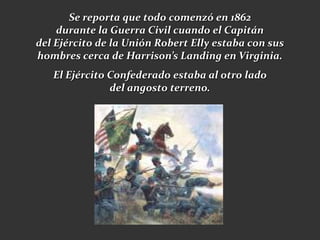Se reporta que todo comenzó en 1862
    durante la Guerra Civil cuando el Capitán
del Ejército de la Unión Robert Elly estaba con sus
hombres cerca de Harrison’s Landing en Virginia.
   El Ejército Confederado estaba al otro lado
               del angosto terreno.
 