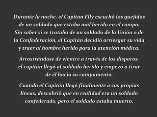 Durante la noche, el Capitan Elly escuchó los quejidos
   de un soldado que estaba mal herido en el campo.
 Sin saber si se trataba de un soldado de la Unión o de
la Confederación, el Capitán decidió arriesgar su vida
   y traer al hombre herido para la atención médica.

  Arrastrándose de vientre a través de los disparos,
  el capitán llegó al soldado herido y empezó a tirar
             de él hacia su campamento.

  Cuando el Capitán llegó finalmente a sus propias
  líneas, descubrió que en realidad era un soldado
    confederado, pero el soldado estaba muerto.
 